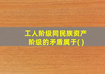 工人阶级同民族资产阶级的矛盾属于( )